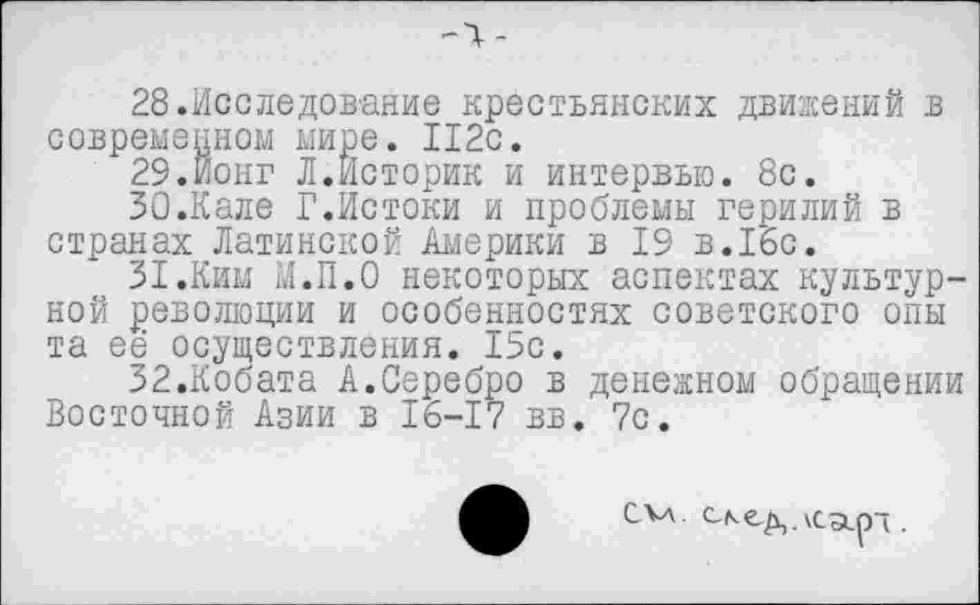 ﻿
28.	Исследование крестьянских движений в современном мире. 112с.
29.	Йонг Л.Историк и интервью. 8с.
30.	Кале Г.Истоки и проблемы герилий в странах Латинской Америки в 19 в.16с.
31.	Ким М.П.О некоторых аспектах культурной революции и особенностях советского опы та её осуществления. 15с.
32.	Кобата А.Серебро в денежном обращении Восточной Азии в 16-17 вв. 7с.
СКл.